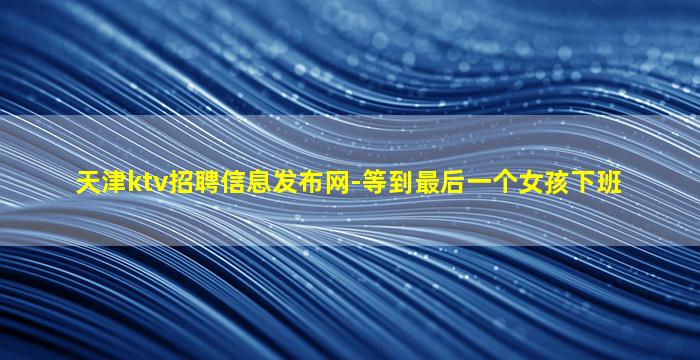 天津ktv招聘信息发布网-等到最后一个女孩下班